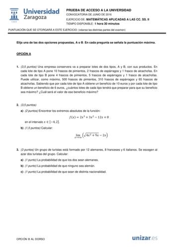  Universidad fil Zaragoza 1S42 PRUEBA DE ACCESO A LA UNIVERSIDAD CONVOCATORIA DE JUNIO DE 2016 EJERCICIO DE MATEMÁTICAS APLICADAS A LAS CC SS II TIEMPO DISPONIBLE 1 hora 30 minutos PUNTUACIÓN QUE SE OTORGARÁ A ESTE EJERCICIO véanse las distintas partes del examen Elija una de las dos opciones propuestas A o B En cada pregunta se señala la puntuación máxima OPCIÓN A 1 35 puntos Una empresa conservera va a preparar lotes de dos tipos A y B con sus productos En cada lote de tipo A pone 10 frascos …