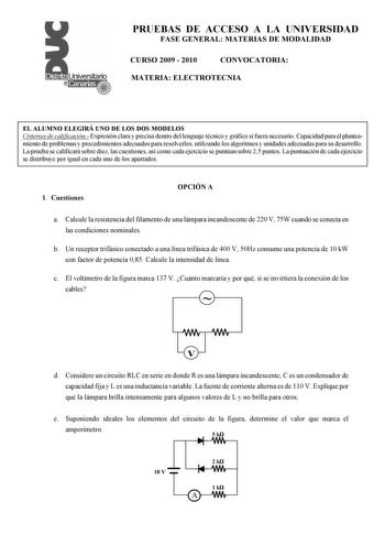 PRUEBAS DE ACCESO A LA UNIVERSIDAD FASE GENERAL MATERIAS DE MODALIDAD CURSO 2009  2010 CONVOCATORIA MATERIA ELECTROTECNIA EL ALUMNO ELEGIRÁ UNO DE LOS DOS MODELOS Criterios de calificación Expresión clara y precisa dentro del lenguaje técnico y gráfico si fuera necesario Capacidad para el planteamiento de problemas y procedimientos adecuados para resolverlos utilizando los algoritmos y unidades adecuadas para su desarrollo La prueba se calificará sobre diez las cuestiones así como cada ejercici…