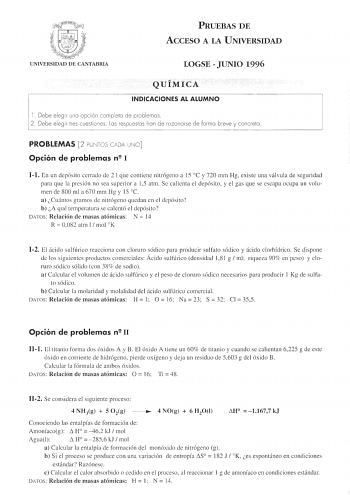 tJ f  j t   1  IU J q  UNIVERSIDAD DE CANTABRIA PRUEBAS DE ACCESO A LA UNIVERSIDAD LOGSE  JUNIO 1996 QUÍMICA INDICACIONES AL ALUMNO l  Debe eleg ir uno opc ión completo de problemas 2 Debe eleg ir tres cuestiones Los respuestos han d e razonarse de formo b reve y concreto PROBLEMAS 2 PUN TOS CADA UNO Opción de problemas n 1 11 En un depósito cerrado de 2 1 que contiene nitrógeno a 15  C y 720 mm Hg existe una válvula de seguridad para que la pres ión no sea supetior a 15 atm Se calienta el depó…