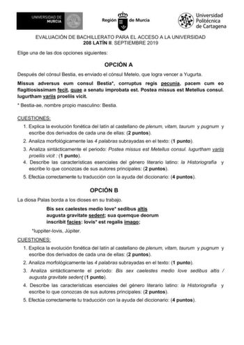 EVALUACIÓN DE BACHILLERATO PARA EL ACCESO A LA UNIVERSIDAD 208 LATÍN II SEPTIEMBRE 2019 Elige una de las dos opciones siguientes OPCIÓN A Después del cónsul Bestia es enviado el cónsul Metelo que logra vencer a Yugurta Missus adversus eum consul Bestia corruptus regis pecunia pacem cum eo flagitiosissimam fecit quae a senatu improbata est Postea missus est Metellus consul Iugurtham variis proeliis vicit  Bestiaae nombre propio masculino Bestia CUESTIONES 1 Explica la evolución fonética del latí…