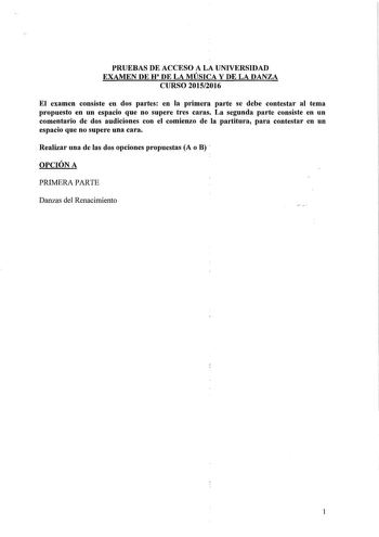 PRUEBAS DE ACCESO A LA UNIVERSIDAD EXAMEN DE U 1 DE LA MÚSICA Y DE LA DANZA CURSO 20152016 El examen consiste en dos partes en la primera parte se debe contestar al tema propuesto en un espacio que no supere tres caras La segunda parte consiste en un comentario de dos audiciones con el comienzo de la partitura para contestar en un espacio que no supere una cara Realizar una de las dos opciones propuestas A o B  OPCIÓN A PRIMERA PARTE Danzas del Renacimiento 1 SEGUNDA PARTE PRIMERA AUDICIÓN    C…