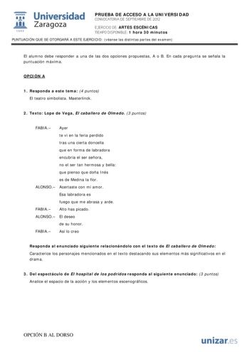 i Universidad 111 Zaragoza 1542 PRUEBA DE ACCESO A LA UNIVERSIDAD CONVOCATORIA DE SEPTIEMBRE DE 2012 EJERCICIO DE ARTES ESCÉNICAS TIEMPO DISPONIBLE 1 hora 30 minutos PUNTUACIÓN QUE SE OTORGARÁ A ESTE EJERCICIO véanse las distintas partes del examen El alumno debe responder a una de las dos opciones propuestas A o B En cada pregunta se señala la puntuación máxima OPCIÓN A 1 Responda a este tema 4 puntos El teatro simbolista Maeterlinck 2 Texto Lope de Vega El caballero de Olmedo 3 puntos FABIA A…