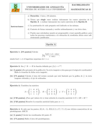 UNIVERSIDADES DE ANDALUCIA PRUEBA DE ACCESO A LA UNIVERSIDAD BACHILLERATO MATEMA TICAS II Instrucciones a Duracion 1 hora y 30 minutos b Tienes que elegir entre realizar unicamente los cuatro ejercicios de la Opcion A o realizar unicamente los cuatro ejercicios de la Opcion B c La puntuacion de cada pregunta esta indicada en las mismas d Contesta de forma razonada y escribe ordenadamente y con letra clara e Puedes usar calculadora puede ser programable o tener pantalla graca pero todos los proc…