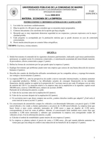 UNIVERSIDADES PÚBLICAS DE LA COMUNIDAD DE MADRID PRUEBA DE ACCESO A LAS ENSEÑANZAS UNIVERSITARIAS OFICIALES DE GRADO Curso 20092010 FASE ESPECÍFICA MATERIA ECONOMÍA DE LA EMPRESA INSTRUCCIONES Y CRITERIOS GENERALES DE CALIFICACIÓN 1 Lea todas las cuestiones cuidadosamente 2 Elija la opción A o B para la que considere que se encuentra mejor preparadoa 3 Conteste únicamente a las cuestiones de la opción que haya elegido 4 Recuerde que es muy importante demostrar seguridad en sus respuestas y proc…