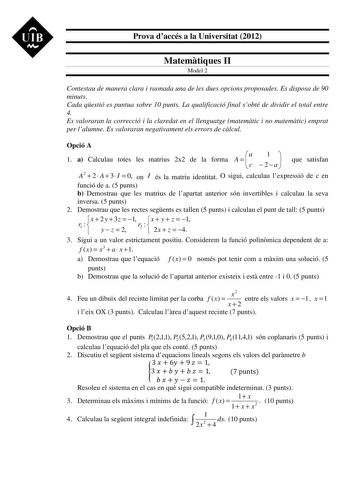 UIB M Prova daccés a la Universitat 2012 Matemtiques II Model 2 Contestau de manera clara i raonada una de les dues opcions proposades Es disposa de 90 minuts Cada qestió es puntua sobre 10 punts La qualificació final sobté de dividir el total entre 4 Es valoraran la correcció i la claredat en el llenguatge matemtic i no matemtic emprat per lalumne Es valoraran negativament els errors de clcul Opció A 1 a Calculau totes les matrius 2x2 de la forma A   a c  1 2 a  que satisfan A2  2  A  3 I  0 o…