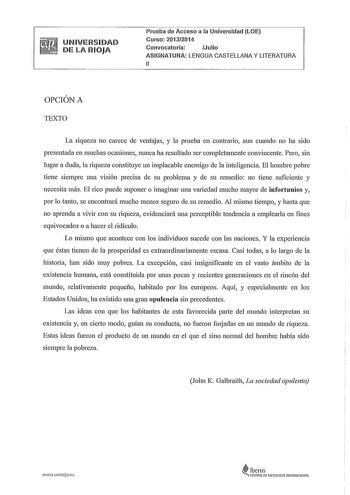 UNIVERSIDAD DE LA RIOJA Prueba de Acceso a la Universidad LOE Curso 20132014 Convocatoria Julio ASIGNATURA LENGUA CASTELLANA Y LITERATURA 11 OPCIÓN A TEXTO La riqueza no carece de ventajas y la prueba en contrario aun cuando no ha sido presentada en muchas ocasiones nunca ha resultado ser completamente convincente Pero sin lugar a duda la riqueza constituye un implacable enemigo de la inteligencia El hombre pobre tiene siempre una visión precisa de su problema y de su remedio no tiene suficient…