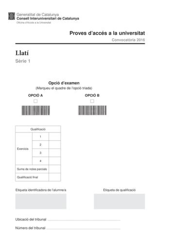 Generalitat de Catalunya Consell lnteruniversitari de Catalunya Oficina dAccés a la Universitat Proves daccés a la universitat Convocatria 2016 Llatí Srie 1 Opció dexamen Marqueu el quadre de lopció triada OPCIÓ A D OPCIÓ B D Qualificació 1 2 Exercicis 3 4 Suma de notes parcials Qualificació final Etiqueta identificadora de lalumnea Etiqueta de qualificació Ubicació del tribunal  Número del tribunal  La prova consta de quatre exercicis Lexercici 1 és comú mentre que els exercicis 2 3 i 4 estan …