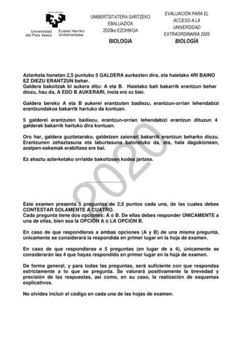 UNIBERTSITATERA SARTZEKO EBALUAZIOA 2020ko EZOHIKOA BIOLOGIA EVALUACIÓN PARA EL ACCESO A LA UNIVERSIDAD EXTRAORDINARIA 2020 BIOLOGÍA Azterketa honetan 25 puntuko 5 GALDERA aurkezten dira eta haietako 4RI BAINO EZ DIEZU ERANTZUN behar Galdera bakoitzak bi aukera ditu A eta B Haietako bati bakarrik erantzun behar diozu hau da A EDO B AUKERARI inola ere ez biei Galdera bereko A eta B aukerei erantzuten badiezu erantzunorrian lehendabizi erantzundakoa bakarrik hartuko da kontuan 5 galderei erantzut…