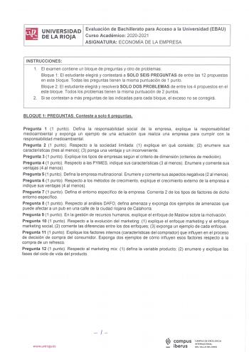 iliJ UNIVERSIDAD Evaluación de Bachillerato para Acceso a la Universidad EBAU iii DELARIOJA Curso Académico 20202021 ASIGNATURA ECONOMÍA DE LA EMPRESA INSTRUCCIONES 1 El examen contiene un bloque de preguntas y otro de problemas Bloque 1 El estudiante elegirá y contestará a SOLO SEIS PREGUNTAS de entre las 12 propuestas en este bloque Todas las preguntas tienen la misma puntuación de 1 punto Bloque 2 El estudiante elegirá y resolverá SOLO DOS PROBLEMAS de entre los 4 propuestos en el este bloqu…