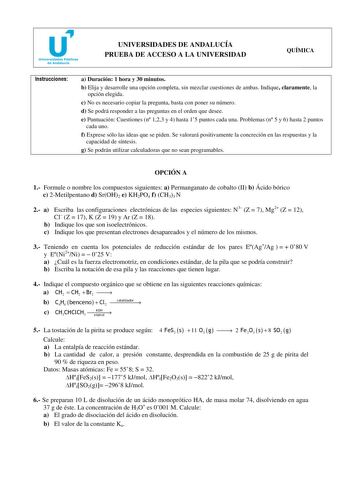 u Universidades Públicas de Andalucía UNIVERSIDADES DE ANDALUCÍA PRUEBA DE ACCESO A LA UNIVERSIDAD QUÍMICA Instrucciones a Duración 1 hora y 30 minutos b Elija y desarrolle una opción completa sin mezclar cuestiones de ambas Indique claramente la opción elegida c No es necesario copiar la pregunta basta con poner su número d Se podrá responder a las preguntas en el orden que desee e Puntuación Cuestiones n 123 y 4 hasta 15 puntos cada una Problemas n 5 y 6 hasta 2 puntos cada uno f Exprese sólo…