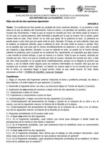 EVALUACIÓN DE BACHILLERATO PARA EL ACCESO A LA UNIVERSIDAD 220 HISTORIA DE LA FILOSOFÍA JUNIO 2018 Elija una de las dos opciones siguientes OPCIÓN A Texto La existencia de Dios puede ser probada de cinco maneras distintas 1 La primera y más clara es la que se deduce del movimiento Pues es cierto y lo perciben los sentidos que en este mundo hay movimiento Y todo lo que se mueve es movido por otro De hecho nada se mueve a no ser que en cuanto potencia esté orientado a aquello por lo que se mueve …