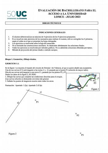 50UC Universidad de Cantabria EVALUACIÓN DE BACHILLERATO PARA EL ACCESO A LA UNIVERSIDAD LOMCE  JULIO 2023 DIBUJO TÉCNICO 11 INDICACIONES GENERALES 1 El alumno deberá realizar un máximo de 4 ejercicios de los 8 ejercicios propuestos 2 Si se resuelven más ejercicios de los necesarios para realizar el examen sólo se corregirán los 4 primeros según el orden en el que se presenten las hojas entregadas 3 Los ejercicios se resolverán sobre la hoja del enunciado 4 No se borrarán las construcciones aux…