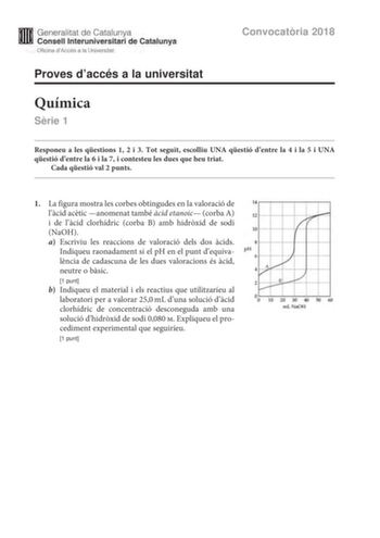 M Generalitat de Catalunya W Consell lnteruniversitari de Catalunya Oficina dAccés a la Universitat Proves daccés a la universitat Química Srie 1 Convocatria 2018 Responeu a les qestions 1 2 i 3 Tot seguit escolliu UNA qestió dentre la 4 i la 5 i UNA qestió dentre la 6 i la 7 i contesteu les dues que heu triat Cada qestió val 2 punts 1 La figura mostra les corbes obtingudes en la valoració de 14 lcid actic anomenat també cid etanoic corba A 12 i de lcid clorhídric corba B amb hidrxid de sodi Na…