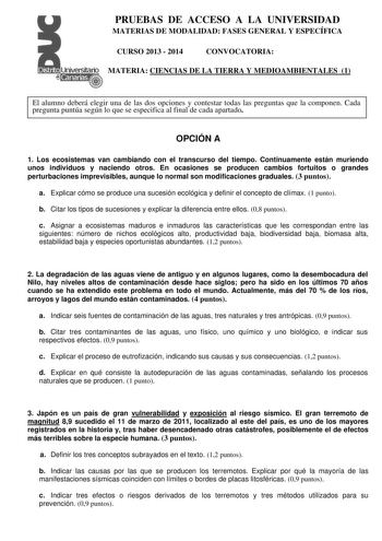 PRUEBAS DE ACCESO A LA UNIVERSIDAD MATERIAS DE MODALIDAD FASES GENERAL Y ESPECÍFICA CURSO 2013  2014 CONVOCATORIA MATERIA CIENCIAS DE LA TIERRA Y MEDIOAMBIENTALES 1 El alumno deberá elegir una de las dos opciones y contestar todas las preguntas que la componen Cada pregunta puntúa según lo que se especifica al final de cada apartado OPCIÓN A 1 Los ecosistemas van cambiando con el transcurso del tiempo Continuamente están muriendo unos individuos y naciendo otros En ocasiones se producen cambios…