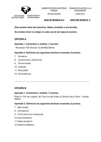 emen ta zebal ZHU UNIBERTSITATERA SARTZEKO PROBAK Universidad Euskal Herriko del País Vasco Unibertsitatea 2010eko EKAINA ANALISI MUSIKALA II PRUEBAS DE ACCESO A LA UNIVERSIDAD JUNIO 2010 ANÁLISIS MUSICAL II Este examen tiene dos opciones Debes contestar a una de ellas No olvides incluir el código en cada una de las hojas de examen OPCIÓN A Apartado 1 Comentario y análisis 7 puntos Romanian Folk Dances Sz68 Béla Bártok Apartado 2 Definición los siguientes términos musicales 3 puntos 7 Armadura …