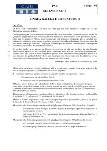 CiUG C ll IO IVTI JtL lJKlT lllA llí tI ICIA PAU SETEMBRO 2016 Código 02 LINGUA GALEGA E LITERATURA II OPCIÓN A En Nova York conformábame con levar una vida que tiña como atractivo o simple feito de ser 2 diferente da miña vida de París Cando camiñaba por Queens oía falar galego dentro das casas nos xardíns cos nenos xogando na rúa En 4 Queens os galegos facían esas cousas que en París xamais nos atreveriamos a facer polo menos algúns Claro que os galegos de Queens eran traballadores non exilia…