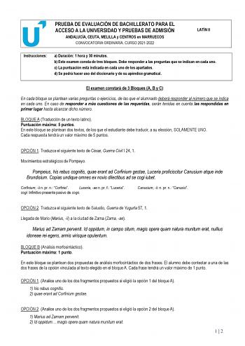 PRUEBA DE EVALUACIÓN DE BACHILLERATO PARA EL ACCESO A LA UNIVERSIDAD Y PRUEBAS DE ADMISIÓN ANDALUCÍA CEUTA MELILLA y CENTROS en MARRUECOS CONVOCATORIA ORDINARIA CURSO 20212022 LATÍN II Instrucciones a Duración 1 hora y 30 minutos b Este examen consta de tres bloques Debe responder a las preguntas que se indican en cada uno c La puntuación está indicada en cada uno de los apartados d Se podrá hacer uso del diccionario y de su apéndice gramatical El examen constará de 3 Bloques A B y C En cada bl…