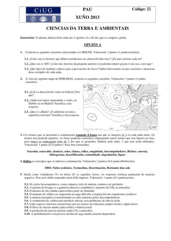 CiUG COMISIÓN INTERUNIVERSITARIA DE GALICIA PAU XUÑO 2013 Código 22 CIENCIAS DA TERRA E AMBIENTAIS Instrucións O alumno deberá elixir unha das 2 opcións A e B das que se compón a proba OPCIÓN A 1 Contesta as seguintes cuestións relacionadas cos RISCOS Valoración 3 puntos 1 puntocuestión 11 Cales son os factores que deben considerarse na valoración dun risco En que consiste cada un 12 Que son os SIX Cales dos factores da pregunta anterior se poderían reducir grazas ó seu uso e por que 13 Que tip…