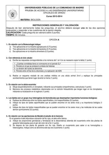 UNIVERSIDADES PÚBLICAS DE LA COMUNIDAD DE MADRID PRUEBA DE ACCESO A LAS ENSEÑANZAS UNIVERSITARIAS OFICIALES DE GRADO Curso 20132014 MATERIA BIOLOGÍA INSTRUCCIONES GENERALES Y VALORACIÓN Después de leer atentamente todas las preguntas el alumno deberá escoger una de las dos opciones propuestas y responder a las cuestiones de la opción elegida CALIFICACIÓN Cada pregunta se valorará sobre 2 puntos TIEMPO 90 minutos OPCIÓN A 1 En relación con la Biotecnología indique a Tres aplicaciones en la indus…