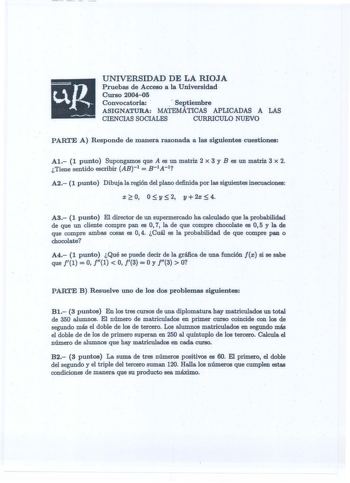 UNIVERSIDAD DE LA RIOJA Pruebas de Acceso a la Universidad  Curso 200405 Convocatoria   Septiembre ASIGNATURA MATEMÁTICAS APLICADAS A LAS CIENCIAS SOCIALES CURRICULO NUEVO PARTE A Responde de manera razonada a las siguientes cuestiones Al 1 punto Supongamos que A es un matriz 2 x 3 y Bes un matriz 3 x 2 Tiene sentido escribir AB1  B1A1 A2 1 punto Dibuja la región del plano definida por las siguientes inecuaciones X  0 0  y  2 y 2X  4 A3 1 punto El director de un supermercado ha calculado que la…