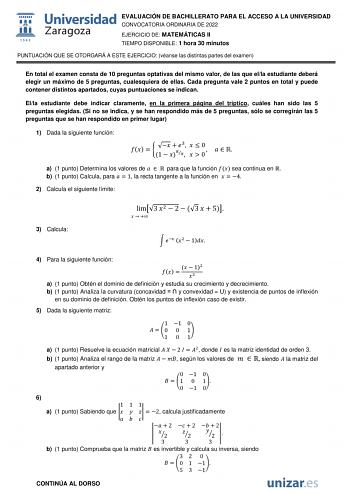 EVALUACIÓN DE BACHILLERATO PARA EL ACCESO A LA UNIVERSIDAD CONVOCATORIA ORDINARIA DE 2022 EJERCICIO DE MATEMÁTICAS II TIEMPO DISPONIBLE 1 hora 30 minutos PUNTUACIÓN QUE SE OTORGARÁ A ESTE EJERCICIO véanse las distintas partes del examen En total el examen consta de 10 preguntas optativas del mismo valor de las que ella estudiante deberá elegir un máximo de 5 preguntas cualesquiera de ellas Cada pregunta vale 2 puntos en total y puede contener distintos apartados cuyas puntuaciones se indican El…