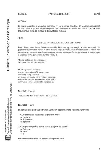 Districte universitari de Catalunya SRIE 5 PAU Curs 20032004 LLATÍ OPCIÓ A La prova consisteix a fer quatre exercicis 1 fer la versió dun text 2 resoldre una qestió de morfosintaxi 3 resoldre una qestió sobre llengua o civilització romana i 4 exposar breument un tema de llengua o de civilització romana TEXT AQUILLES MATA HCTOR I FA FUGIR ELS TROIANS Hector Polypoetem ducem fortissimum occidit Dum eum spoliare coepit Achilles superuenit Fit pugna maior clamor ab oppido et a toto exercitu surgit …