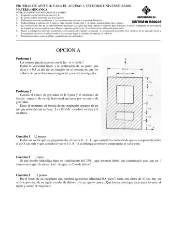 PRUEBAS DE APTITUD PARA EL ACCESO A ESTUDIOS UNIVERSITARIOS MATERIA MECANICA INSTRUCCIONES PARA REALIZAR EL EXAMEN 1 La prueba constará de dos opciones A y B 2 El alumno deberá desarrollar una única opción unlYERSIDAD DE 3 Cada opción tiene dos problemas y tres cuestiones que abarcan el temario de Mecánica 4 Cada problema se valorará con 3 puntos y cada cuestión variará entre 1 y 2 puntos sumando todas ellas 4 puntos CASTlllAlA mAnCHA 5 Las contestaciones han de ser suficientemente razonadas La…