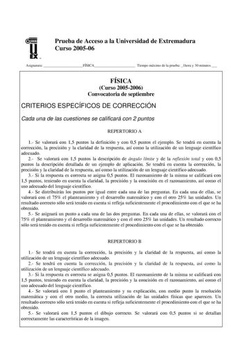 u EX U N Prueba de Acceso a la Universidad de Extremadura Curso 200506 Asignatura FÍSICA Tiempo máximo de la prueba 1hora y 30 minutos  FÍSICA Curso 20052006 Convocatoria de septiembre CRITERIOS ESPECÍFICOS DE CORRECCIÓN Cada una de las cuestiones se calificará con 2 puntos REPERTORIO A 1 Se valorará con 15 puntos la definición y con 05 puntos el ejemplo Se tendrá en cuenta la corrección la precisión y la claridad de la respuesta así como la utilización de un lenguaje científico adecuado 2 Se v…