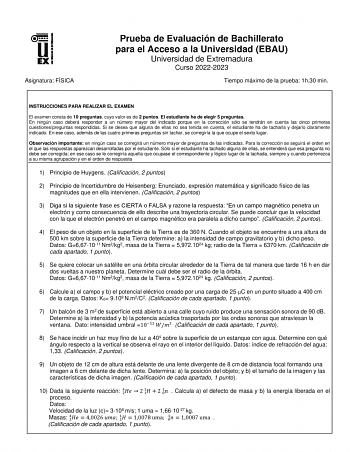 Asignatura FÍSICA Prueba de Evaluación de Bachillerato para el Acceso a la Universidad EBAU Universidad de Extremadura Curso 20222023 Tiempo máximo de la prueba 1h30 min INSTRUCCIONES PARA REALIZAR EL EXAMEN El examen consta de 10 preguntas cuyo valor es de 2 puntos El estudiante ha de elegir 5 preguntas En ningún caso deberá responder a un número mayor del indicado porque en la corrección sólo se tendrán en cuenta las cinco primeras cuestionespreguntas respondidas Si se desea que alguna de ell…