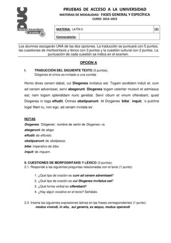 PRUEBAS DE ACCESO A LA UNIVERSIDAD MATERIAS DE MODALIDAD FASES GENERAL Y ESPECÍFICA CURSO 20142015 MATERIA LATÍN II 2 Convocatoria 1 1 Los alumnos escogerán UNA de las dos opciones La traducción se puntuará con 5 puntos las cuestiones de morfosintaxis y léxico con 3 puntos y la cuestión cultural con 2 puntos La puntuación de cada cuestión se indica en el examen OPCIÓN A I TRADUCCIÓN DEL SIGUIENTE TEXTO 5 puntos Diógenes el cínico es invitado a una comida Homo dives cenam dabat cui Diogenes invi…