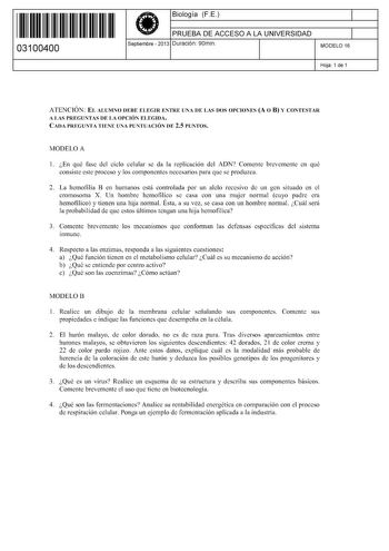 11 1111 1 111 11 11 11 11 11 03100400  Biología FE PRUEBA DE ACCESO A LA UNIVERSIDAD Septiembre  2013 Duración 90min 1 1 MODELO 16 Hoja 1 de 1 ATENCIÓN EL ALUMNO DEBE ELEGIR ENTRE UNA DE LAS DOS OPCIONES A O B Y CONTESTAR A LAS PREGUNTAS DE LA OPCIÓN ELEGIDA CADA PREGUNTA TIENE UNA PUNTUACIÓN DE 25 PUNTOS MODELO A 1 En qué fase del ciclo celular se da la replicación del ADN Comente brevemente en qué consiste este proceso y los componentes necesarios para que se produzca 2 La hemofilia B en huma…