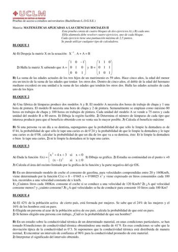 Pruebas de acceso a estudios universitarios Bachillerato LOGSE Materia MATEMÁTICAS APLICADAS A LAS CIENCIAS SOCIALES II Esta prueba consta de cuatro bloques de dos ejercicios A y B cada uno Ella alumnoa debe resolver cuatro ejercicios uno de cada bloque Cada ejercicio tiene una puntuación máxima de 25 puntos Se puede utilizar cualquier tipo de calculadora BLOQUE 1 A 1 Despeja la matriz X en la ecuación X 1  A  A  B 1 0 1 1 1 0 2 Halla la matriz X sabiendo que A   0 1 0  y B   0 1 1  0 0 1  1 0 …