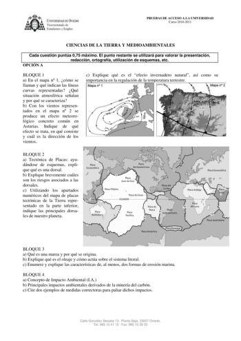 U1IVERSIDA DDE VIEDO Vicerrectorado de Estudiantes y Empleo PRUEBAS DE ACCESO A LA UNIVERSIDAD Curso 20102011 CIENCIAS DE LA TIERRA Y MEDIOAMBIENTALES Cada cuestión puntúa 075 máximo El punto restante se utilizará para valorar la presentación redacción ortografía utilización de esquemas etc OPCIÓN A BLOQUE 1 a En el mapa n 1 cómo se llaman y qué indican las líneas curvas representadas Qué situación atmosférica señalan y por qué se caracteriza b Con los vientos representados en el mapa n 2 se pr…