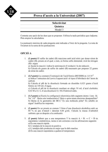 UIB Nt Prova daccés a la Universitat 2007 Selectivitat Química Model 3 Contesta una opció de les dues que es proposen Utilitza la taula peridica que sadjunta Pots emprar la calculadora La puntuació mxima de cada pregunta est indicada a linici de la pregunta La nota de lexamen és la suma de les puntuacions OPCIÓ A 1 2 punts El sulfur de cadmi II reacciona amb cid nítric per donar nitrat de cadmi II procés en el qual a més es forma sofre elemental xid de nitrogen II i aigua a Ajusta la reacció i …