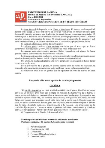 UNIVERSIDAD DE LA RIOJA Pruebas de Acceso a la Universidad LOGSE Curso 20012002 Convocatoria Septiembre ASIGNATURA COMPOSICIÓN DE UN TEXTO HISTÓRICO La duración total de la prueba es de 1 hora y 30 minutos El alumno puede repartir el tiempo como desee A modo indicativo se aconseja reservar los 10 minutos iniciales para lectura del ejercicio así como para la elección de una de las dos propuestas presentadas 12 minutos para la definición de los términos suscitados por los propios textos otros 12 …