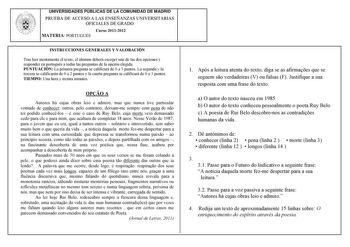 UNIVERSIDADES PÚBLICAS DE LA COMUNIDAD DE MADRID PRUEBA DE ACCESO A LAS ENSEÑANZAS UNIVERSITARIAS OFICIALES DE GRADO Curso 20112012 MATERIA PORTUGUÉS INSTRUCCIONES GENERALES Y VALORACIÓN Tras leer atentamente el texto el alumno deberá escoger una de las dos opciones y responder en portugués a todas las preguntas de la opción elegida PUNTUACIÓN La primera pregunta se calificará de 0 a 3 puntos La segunda y la tercera se calificarán de 0 a 2 puntos y la cuarta pregunta se calificará de 0 a 3 punt…