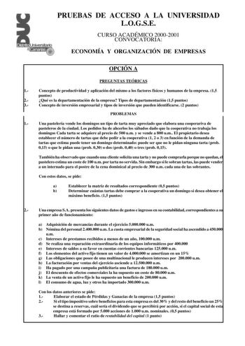 PRUEBAS DE ACCESO A LA UNIVERSIDAD LOGSE CURSO ACADÉMICO 20002001 CONVOCATORIA ECONOMÍA Y ORGANIZACIÓN DE EMPRESAS OPCIÓN A PREGUNTAS TEÓRICAS 1 Concepto de productividad y aplicación del mismo a los factores físicos y humanos de la empresa 15 puntos 2 Qué es la departamentación de la empresa Tipos de departamentación 15 puntos 3 Concepto de inversión empresarial y tipos de inversión que pueden identificarse 2 puntos PROBLEMAS 1 Una pastelería vende los domingos un tipo de tarta muy apreciado q…