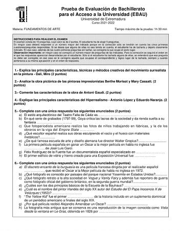 Prueba de Evaluación de Bachillerato para el Acceso a la Universidad EBAU Universidad de Extremadura Curso 20212022 Materia FUNDAMENTOS DE ARTE Tiempo máximo de la prueba 1h 30 min INSTRUCCIONES PARA REALIZAR EL EXAMEN El examen consta de 10 preguntas cuyo valor es de 2 puntos El estudiante ha de elegir 5 preguntas En ningún caso deberá responder a un número mayor del indicado porque en la corrección sólo se tendrán en cuenta las cinco primeras cuestionespreguntas respondidas Si se desea que al…