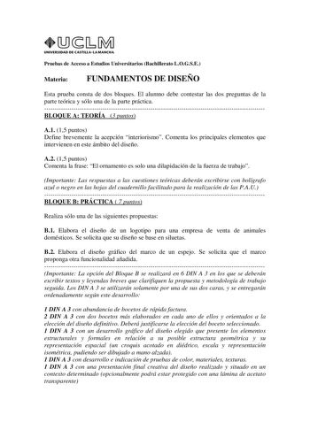 UNIVERSIDAD DE CASTILLA LA MANCHA Pruebas de Acceso a Estudios Universitarios Bachillerato LOGSE Materia FUNDAMENTOS DE DISEÑO Esta prueba consta de dos bloques El alumno debe contestar las dos preguntas de la parte teórica y sólo una de la parte práctica BLOQUE A TEORÍA 3 puntos A1 15 puntos Define brevemente la acepción interiorismo Comenta los principales elementos que intervienen en este ámbito del diseño A2 15 puntos Comenta la frase El ornamento es solo una dilapidación de la fuerza de tr…