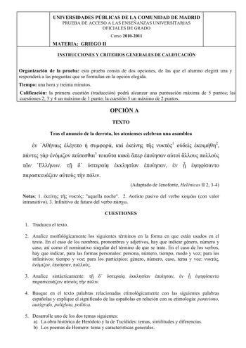 UNIVERSIDADES PÚBLICAS DE LA COMUNIDAD DE MADRID PRUEBA DE ACCESO A LAS ENSEÑANZAS UNIVERSITARIAS OFICIALES DE GRADO 4 Curso 20102011 MATERIA GRIEGO II INSTRUCCIONES Y CRITERIOS GENERALES DE CALIFICACIÓN Organización de la prueba esta prueba consta de dos opciones de las que el alumno elegirá una y responderá a las preguntas que se formulan en la opción elegida Tiempo una hora y treinta minutos Calificación la primera cuestión traducción podrá alcanzar una puntuación máxima de 5 puntos las cues…