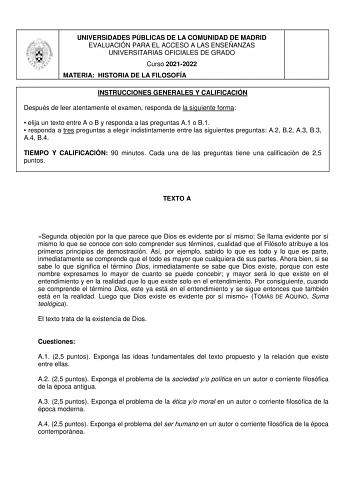 UNIVERSIDADES PÚBLICAS DE LA COMUNIDAD DE MADRID EVALUACIÓN PARA EL ACCESO A LAS ENSEÑANZAS UNIVERSITARIAS OFICIALES DE GRADO Curso 20212022 MATERIA HISTORIA DE LA FILOSOFÍA INSTRUCCIONES GENERALES Y CALIFICACIÓN Después de leer atentamente el examen responda de la siguiente forma  elija un texto entre A o B y responda a las preguntas A1 o B1  responda a tres preguntas a elegir indistintamente entre las siguientes preguntas A2 B2 A3 B3 A4 B4 TIEMPO Y CALIFICACIÓN 90 minutos Cada una de las preg…