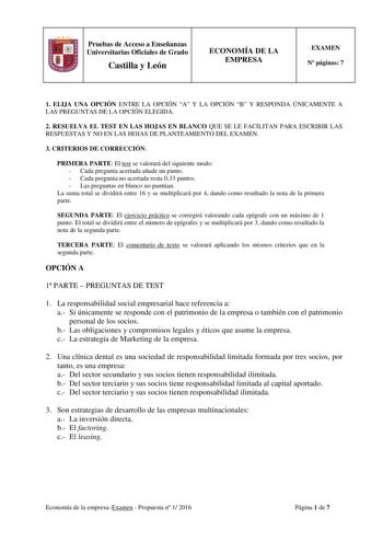 Pruebas de Acceso a Enseñanzas Universitarias Oficiales de Grado Castilla y León ECONOMÍA DE LA EMPRESA EXAMEN N páginas 7 1 ELIJA UNA OPCIÓN ENTRE LA OPCIÓN A Y LA OPCIÓN B Y RESPONDA ÚNICAMENTE A LAS PREGUNTAS DE LA OPCIÓN ELEGIDA 2 RESUELVA EL TEST EN LAS HOJAS EN BLANCO QUE SE LE FACILITAN PARA ESCRIBIR LAS RESPUESTAS Y NO EN LAS HOJAS DE PLANTEAMIENTO DEL EXAMEN 3 CRITERIOS DE CORRECCIÓN PRIMERA PARTE El test se valorará del siguiente modo  Cada pregunta acertada añade un punto  Cada pregu…