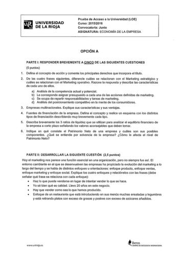 ifiI UNIVERSIDAD lli DELARIOJA Prueba de Acceso a la Universidad LOE Curso 20152016 Convocatoria Junio ASIGNATURA ECONOMfA DE LA EMPRESA OPCIÓN A PARTE 1 RESPONDER BREVEMENTE A CINCO DE LAS SIGUIENTES CUESTIONES 5 puntos 1 Defina el concepto de acción y comente los principales derechos que incorpora el tltulo 2 De las cuatro frases siguientes diferencie cuáles se relacionan con el Marketing estratégico y cuáles se relacionan con el Marketing operativo Razone la respuesta y describa las caracter…