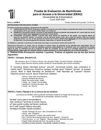 Prueba de Evaluación de Bachillerato para el Acceso a la Universidad EBAU Universidad de Extremadura Curso 20202021 Materia LATÍN II Tiempo máximo de la prueba 1h 30 min INSTRUCCIONES PARA REALIZAR EL EXAMEN El examen consta de tres bloques o agrupaciones de preguntas I TRADUCCIÓN DE UN TEXTO Puntuación máxima 5 puntos En este primer bloque se presentan dos textos uno de Eutropio y otro de Fedro de los que el alumno deberá elegir uno y traducirlo II GRAMÁTICA Puntuación máxima 3 puntos En este …