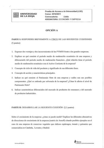 UNIVERSIDAD DE LA RIOJA Prueba de Acceso a la Universidad LOE Curso 20102011 Convocatoria  Julio ASIGNATURA ECONOMÍA Y EMPRESA OPCIÓN A PARTE I RESPONDER BREVEMENTE A CINCO DE LAS SIGUIENTES CUESTIONES 5 puntos l Exponer dos ventajas y dos inconvenientes de las PYMES frente a las grandes empresas 2 Explicar en qué consiste el periodo medio de maduración económico de una empresa y diferenciarlo del periodo medio de maduración fmanciero Qué relación tiene el periodo medio de maduración económico …