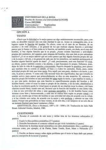 UNIVERSIDAD DE LA RIOJA Prueba de Acceso a la Universidad LOGSE Curso 20072008 Convocatoria 1 Septiembre ASIGNATURA TEXTO FlLOSOFICO OPCION A TEXTO Decir que la felicidad es lo mejor parece ser algo unánimemente reconocido pero con todo es deseable exponer aún con más claridad lo que es Acaso se conseguiría esto si se lograra captar la función del hombre En efecto como en el caso de un flautista de un escultor y de todo artesano y en general de los que realizan alguna función o actividad parece…