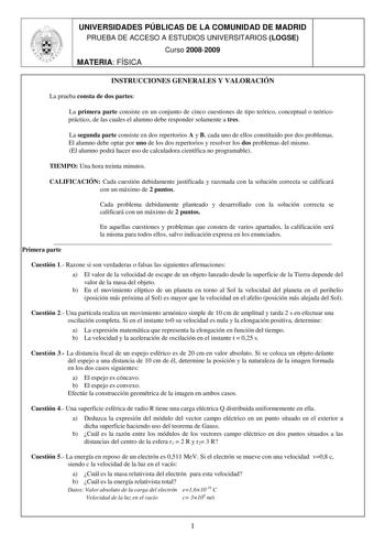 UNIVERSIDADES PÚBLICAS DE LA COMUNIDAD DE MADRID PRUEBA DE ACCESO A ESTUDIOS UNIVERSITARIOS LOGSE Curso 20082009 MATERIA FÍSICA INSTRUCCIONES GENERALES Y VALORACIÓN La prueba consta de dos partes La primera parte consiste en un conjunto de cinco cuestiones de tipo teórico conceptual o teóricopráctico de las cuales el alumno debe responder solamente a tres La segunda parte consiste en dos repertorios A y B cada uno de ellos constituido por dos problemas El alumno debe optar por uno de los dos re…