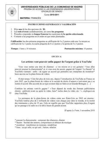 UNIVERSIDADES PÚBLICAS DE LA COMUNIDAD DE MADRID PRUEBA DE ACCESO A LAS ENSEÑANZAS UNIVERSITARIAS OFICIALES DE GRADO Curso 20102011 MATERIA FRANCÉS INSTRUCCIONES GENERALES Y VALORACIÓN 1 Elija una de las dos opciones A  B 2 Lea todo el texto cuidadosamente así como las preguntas 3 Proceda a responder en lengua francesa las cuestiones de la opción seleccionada 4 Conteste a las preguntas en el orden en que están planteadas Calificación las dos primeras preguntas se calificarán de 0 a 2 puntos cad…