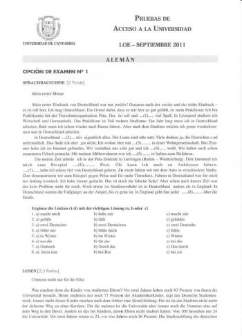 PRUEBAS DE ACCESO A LA UNIVERSIDAD UNIVERSIDAD DE CANTABRIA LOE  SEPTIEMBRE 2011 ALEMÁN OPCIÓN DE EXAMEN Nll 1 SPRACHBAUSTEINE 2 Punkle Meín erster Monal 1Vlein erster Eindruck von Deulschland war nur postiv Genauso aucb der weite und der drille Ei ndruck es ist tOII hier lch 11mg Dc11Ischland Eio GrunI daflir dass es 1nir hic r so gut gefiilll  isr mcin Praklikum ích hin Pmktikantin bei der nerschutzorganisation Peta Das isL toll und   viel SpaB In Liverpool studicre ich Wirtschafl uud Gcrmani…