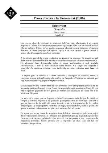 UIB M Prova daccés a la Universitat 2006 Selectivitat Geografia Instruccions Model 3 Les proves shan de contestar als mateixos fulls on estan plantejades i als espais preparats a lefecte Cada examen presenta dues opcions A i B se nha descollir una i sha de rebutjar laltra no es poden respondre alternativament qestions dopcions diferents A lhora dentregar cal separar lopció A de la B llevant la grapa central i només sha dentregar la que shagi contestat A la primera part de la prova es planteja u…